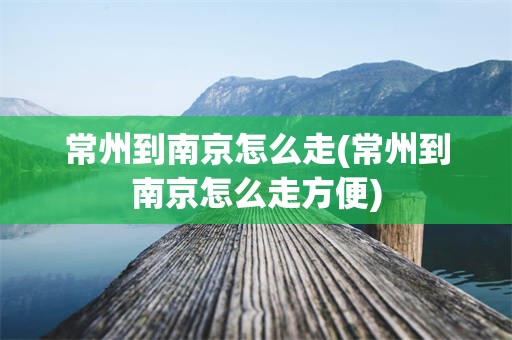 常州到南京怎么走(常州到南京怎么走方便)