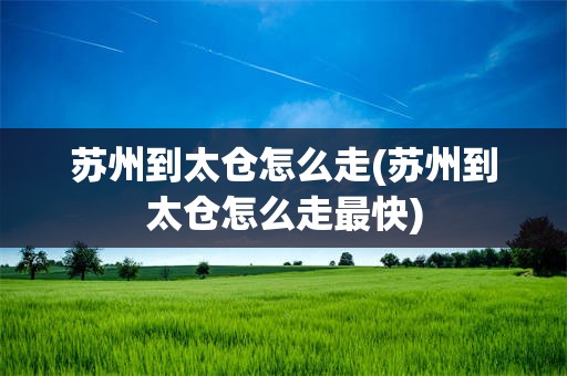 苏州到太仓怎么走(苏州到太仓怎么走最快)