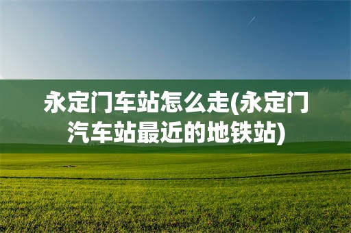 永定门车站怎么走(永定门汽车站最近的地铁站)