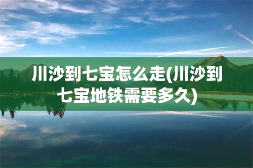 川沙到七宝怎么走(川沙到七宝地铁需要多久)