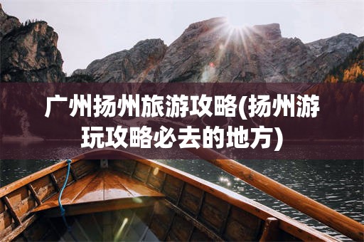 广州扬州旅游攻略(扬州游玩攻略必去的地方)