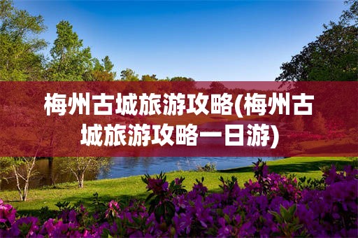 梅州古城旅游攻略(梅州古城旅游攻略一日游)