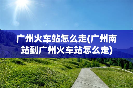 广州火车站怎么走(广州南站到广州火车站怎么走)