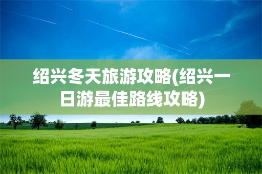 绍兴冬天旅游攻略(绍兴一日游最佳路线攻略)