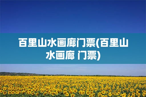 百里山水画廊门票(百里山水画廊 门票)