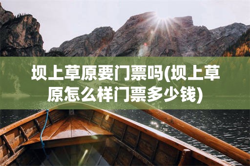 坝上草原要门票吗(坝上草原怎么样门票多少钱)