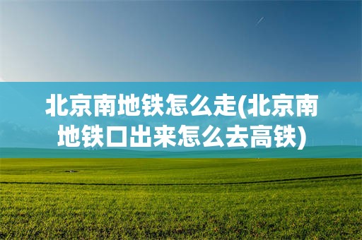 北京南地铁怎么走(北京南地铁口出来怎么去高铁)