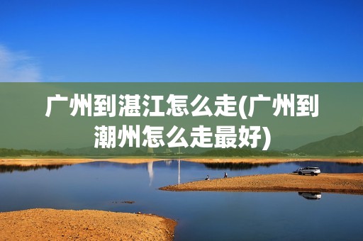 广州到湛江怎么走(广州到潮州怎么走最好)