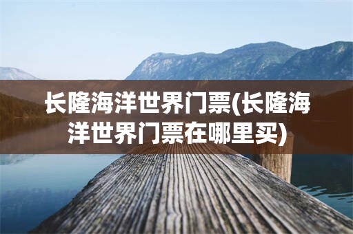 长隆海洋世界门票(长隆海洋世界门票在哪里买)