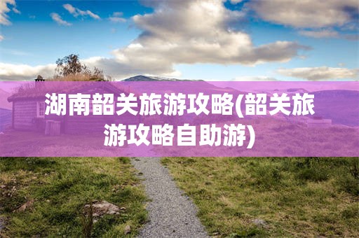 湖南韶关旅游攻略(韶关旅游攻略自助游)