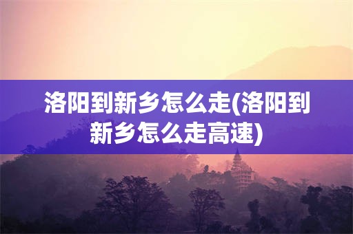 洛阳到新乡怎么走(洛阳到新乡怎么走高速)