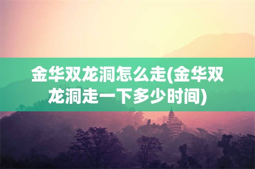 金华双龙洞怎么走(金华双龙洞走一下多少时间)