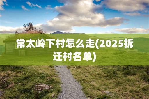 常太岭下村怎么走(2025拆迁村名单)