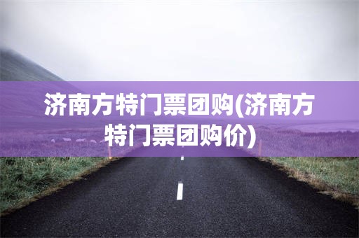 济南方特门票团购(济南方特门票团购价)
