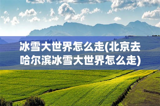 冰雪大世界怎么走(北京去哈尔滨冰雪大世界怎么走)