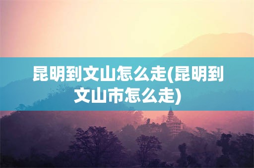昆明到文山怎么走(昆明到文山市怎么走)