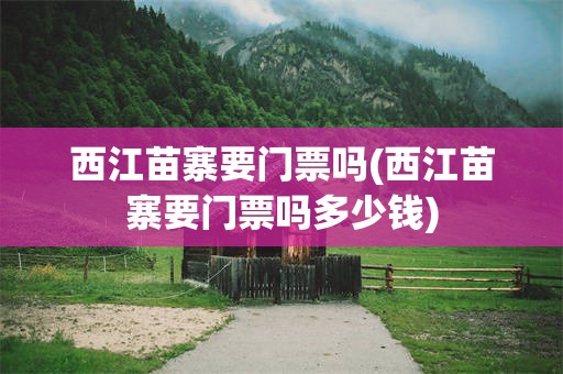 西江苗寨要门票吗(西江苗寨要门票吗多少钱)