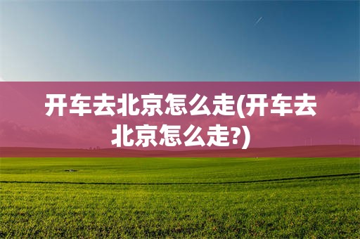 开车去北京怎么走(开车去北京怎么走?)