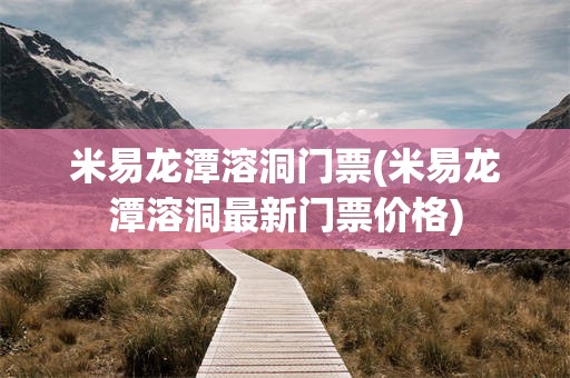 米易龙潭溶洞门票(米易龙潭溶洞最新门票价格)