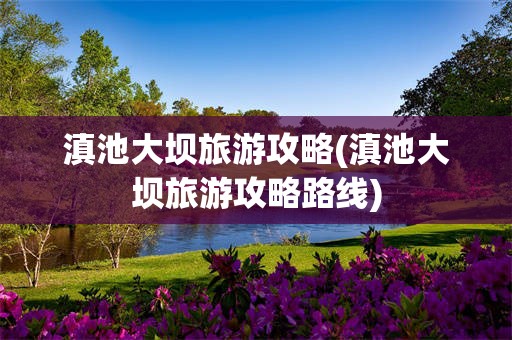 滇池大坝旅游攻略(滇池大坝旅游攻略路线)