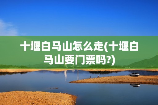 十堰白马山怎么走(十堰白马山要门票吗?)