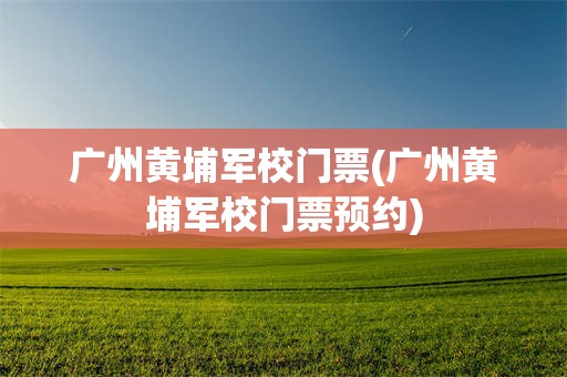 广州黄埔军校门票(广州黄埔军校门票预约)