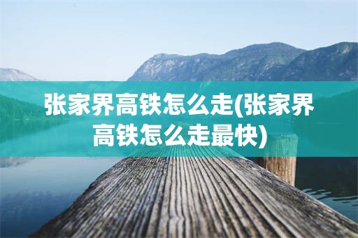 张家界高铁怎么走(张家界高铁怎么走最快)