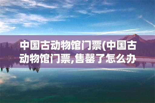 中国古动物馆门票(中国古动物馆门票,售罄了怎么办)