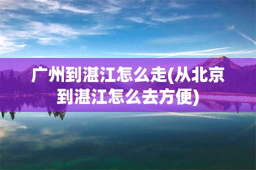 广州到湛江怎么走(从北京到湛江怎么去方便)