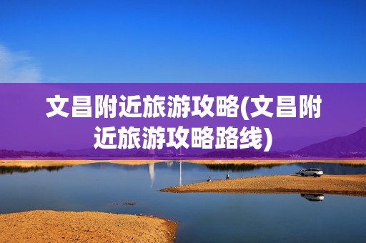 文昌附近旅游攻略(文昌附近旅游攻略路线)