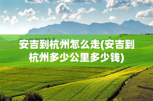 安吉到杭州怎么走(安吉到杭州多少公里多少钱)
