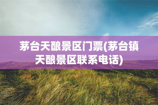 茅台天酿景区门票(茅台镇天酿景区联系电话)