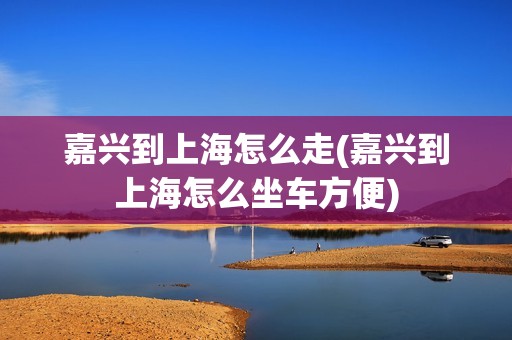 嘉兴到上海怎么走(嘉兴到上海怎么坐车方便)