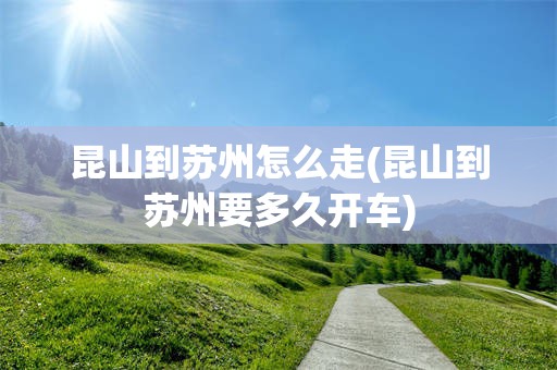 昆山到苏州怎么走(昆山到苏州要多久开车)