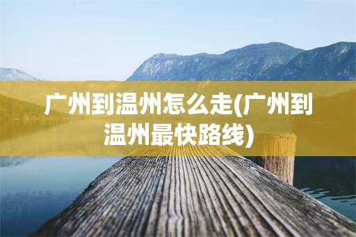 广州到温州怎么走(广州到温州最快路线)