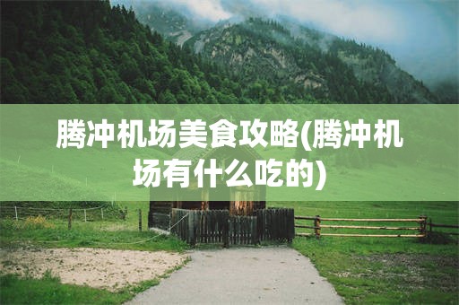 腾冲机场美食攻略(腾冲机场有什么吃的)