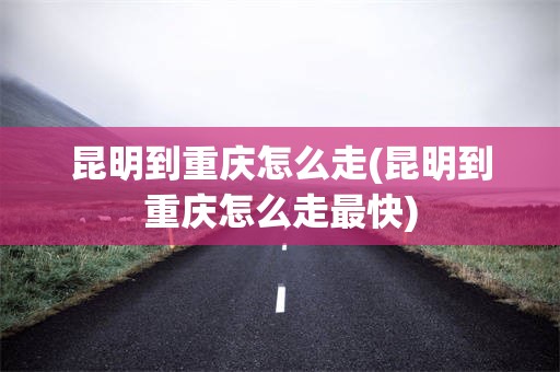 昆明到重庆怎么走(昆明到重庆怎么走最快)