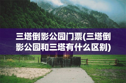 三塔倒影公园门票(三塔倒影公园和三塔有什么区别)