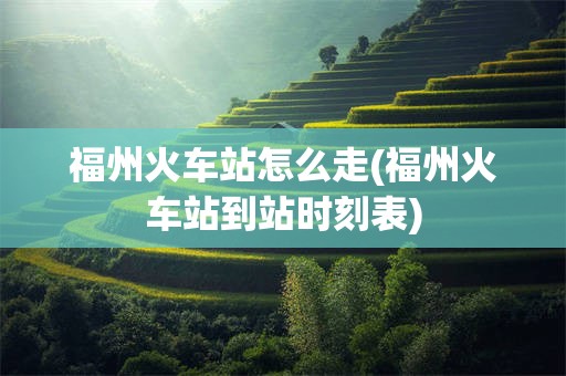 福州火车站怎么走(福州火车站到站时刻表)