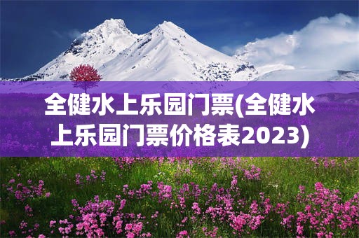 全健水上乐园门票(全健水上乐园门票价格表2023)