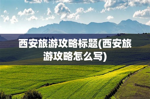 西安旅游攻略标题(西安旅游攻略怎么写)