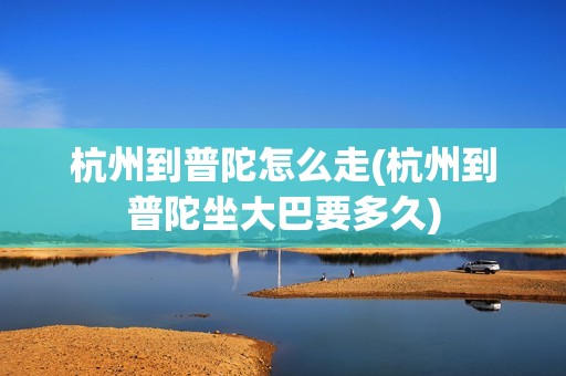 杭州到普陀怎么走(杭州到普陀坐大巴要多久)