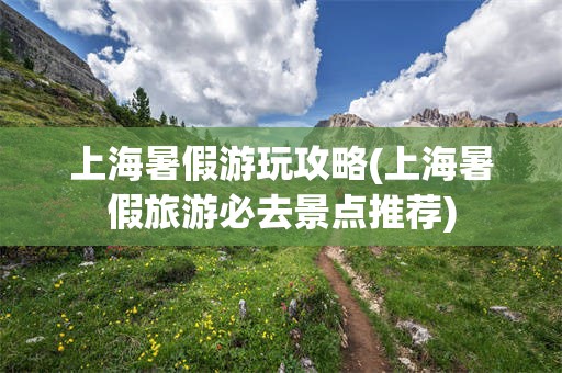 上海暑假游玩攻略(上海暑假旅游必去景点推荐)