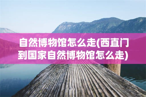 自然博物馆怎么走(西直门到国家自然博物馆怎么走)