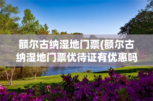 额尔古纳湿地门票(额尔古纳湿地门票优待证有优惠吗)