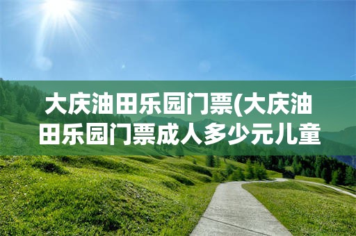 大庆油田乐园门票(大庆油田乐园门票成人多少元儿童多少元团体多少元)