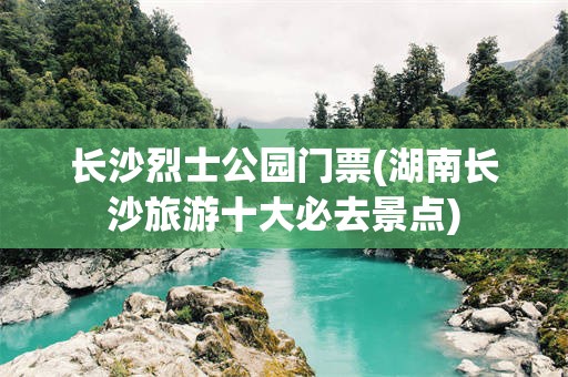 长沙烈士公园门票(湖南长沙旅游十大必去景点)