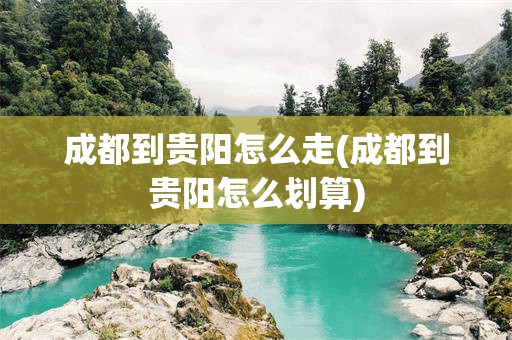 成都到贵阳怎么走(成都到贵阳怎么划算)