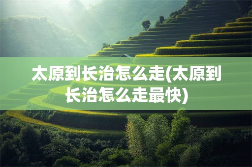 太原到长治怎么走(太原到长治怎么走最快)