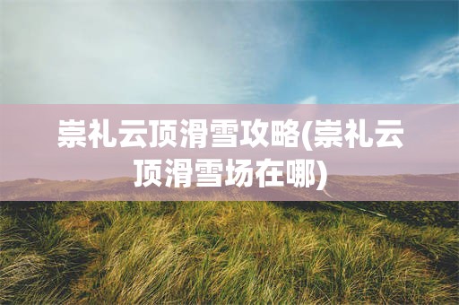 崇礼云顶滑雪攻略(崇礼云顶滑雪场在哪)